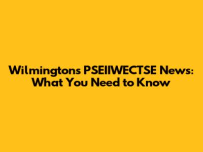 Wilmington's PSEIIWECTSE News: What You Need to Know