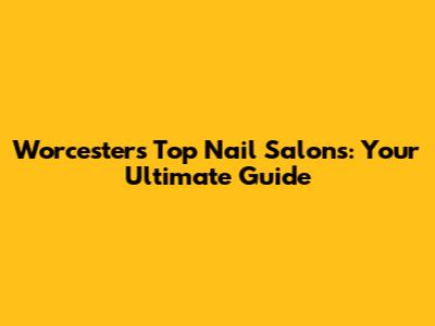 Worcester's Top Nail Salons: Your Ultimate Guide
