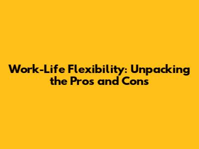 Work-Life Flexibility: Unpacking the Pros and Cons