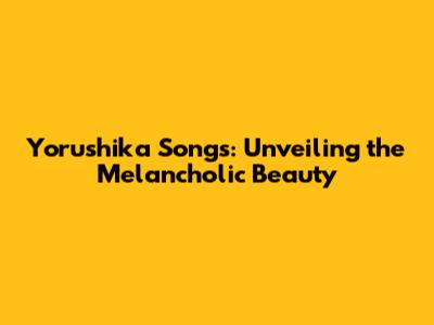 Yorushika Songs: Unveiling the Melancholic Beauty