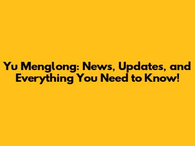 Yu Menglong: News, Updates, and Everything You Need to Know!