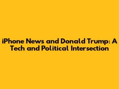 iPhone News and Donald Trump: A Tech and Political Intersection