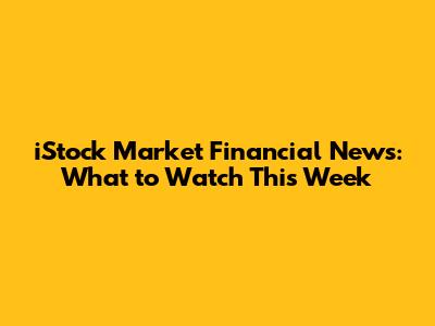 iStock Market Financial News: What to Watch This Week