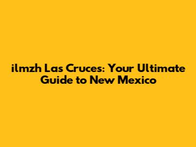 ilmzh Las Cruces: Your Ultimate Guide to New Mexico